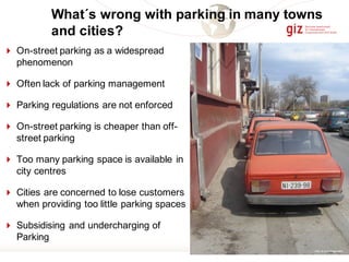 4 On-street parking as a widespread
phenomenon
4 Often lack of parking management
4 Parking regulations are not enforced
4 On-street parking is cheaper than off-
street parking
4 Too many parking space is available in
city centres
4 Cities are concerned to lose customers
when providing too little parking spaces
4 Subsidising and undercharging of
Parking
What´s wrong with parking in many towns
and cities?
Photo by ArminWagner (2007)
 