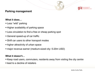 What it does…
§ Less “wild“ parking
§ Higher availability of parking space
§ Less circulation to find a free or cheap parking spot
§ General speed-up of car traffic
§ Shift car users to other transport modes
§ higher attractivity of urban space
§ major revenue earner (medium-sized city: 5-20m USD)
What it doesn‘t…
§ Keep road users, commuters, residents away from visiting the city centre
§ lead to a decline of retailers
Parking management
 