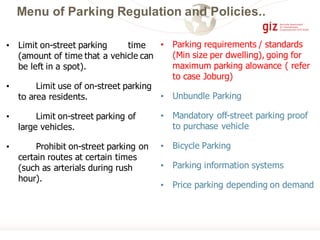 Menu of Parking Regulation and Policies..
• Limit on-street parking time
(amount of time that a vehicle can
be left in a spot).
• Limit use of on-street parking
to area residents.
• Limit on-street parking of
large vehicles.
• Prohibit on-street parking on
certain routes at certain times
(such as arterials during rush
hour).
• Parking requirements / standards
(Min size per dwelling), going for
maximum parking alowance ( refer
to case Joburg)
• Unbundle Parking
• Mandatory off-street parking proof
to purchase vehicle
• Bicycle Parking
• Parking information systems
• Price parking depending on demand
 