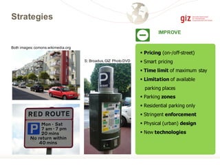 § Pricing (on-/off-street)
§ Smart pricing
§ Time limit of maximum stay
§ Limitation of available
parking places
§ Parking zones
§ Residential parking only
§ Stringent enforcement
§ Physical (urban) design
§ New technologies
Strategies
S: Broadus,GIZ Photo DVD
Both images:comons.wikimedia.org
IMPROVE
 