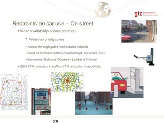 Restraints on car use – On-street
• Road availability (access controls)
• Pedestrian priority zones
• Access through gates / retractable bollards
• Need for complementary measures (pt, car share, etc)
• Barcelona / Bologna / Krakow / Ljubljana / Namur
• 20%-78% reduction in traffic / 19% reduction in accidents
 