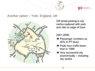 Another option – York, England, UK
Off-street parking in city
centre replaced with park
and ride on edge of town
2001-2006:
è Passenger numbers up
45% in PT (bus)
è Peak hour traffic lower
than in 1999
è Very successful city
economically – including
city centre
30
 