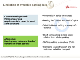 Limitation of available parking lots
Conventional approach:
Minimum parking
requirements in order to meet
all the demand
Alternative:
Meeting only minimum level of
demand in urban centres
§Problematic in dense urban areas
§ Feeding the “predict and provide” spiral
§ Subsidization of parking at everyone’s
expense
§ Short-term parking is more space
efficient then all-day parking
§ Shifting parking to periphery (P+R)
§ Promoting public transport and non
motorized individual transport
Sources: SUTP (2010):Parking Management:AContribution Towards Livable Cities
 