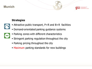 Munich
Strategies
§ Attractive public transport, P+R and B+R facilities
§ Demand-orientated parking guidance systems
§ Parking zones with different characteristics
§ Stringent parking regulation throughout the city
§ Parking pricing throughout the city
§ Maximum parking standards for new buildings
 