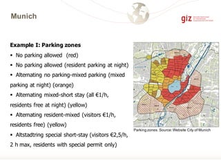 Munich
Example I: Parking zones
§ No parking allowed (red)
§ No parking allowed (resident parking at night)
§ Alternating no parking-mixed parking (mixed
parking at night) (orange)
§ Alternating mixed-short stay (all €1/h,
residents free at night) (yellow)
§ Alternating resident-mixed (visitors €1/h,
residents free) (yellow)
§ Altstadtring special short-stay (visitors €2,5/h,
2 h max, residents with special permit only)
Parking zones. Source:Website City of Munich
 
