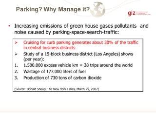 • Increasing emissions of green house gases pollutants and
noise caused by parking-space-search-traffic:
Ø Cruising for curb parking generates about 30% of the traffic
in central business districts
Ø Study of a 15-block business district (Los Angeles) shows
(per year):
1. 1.500.000 excess vehicle km = 38 trips around the world
2. Wastage of 177.000 liters of fuel
3. Production of 730 tons of carbon dioxide
(Source: Donald Shoup, The New York Times, March 29, 2007)
Parking? Why Manage it?
 