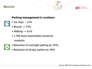 Munich
Parking management in numbers
§ Car trips: - 14%
§ Bicycle: + 75%
§ Walking: + 61%
§ 1.700 fewer automobiles owned by
residents
§ Reduction of overnight parking by 25%,
§ Reduction of all-day parkers by 40%
Source: ITDP (2011): Europe‘s Parking U-Turn
 