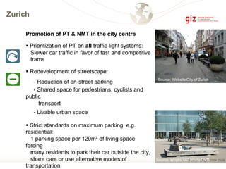 Zurich
Promotion of PT & NMT in the city centre
§ Prioritization of PT on all traffic-light systems:
Slower car traffic in favor of fast and competitive
trams
§ Redevelopment of streetscape:
- Reduction of on-street parking
- Shared space for pedestrians, cyclists and
public
transport
- Livable urban space
§ Strict standards on maximum parking, e.g.
residential:
1 parking space per 120m² of living space
forcing
many residents to park their car outside the city,
share cars or use alternative modes of
transportation
Source: Wright, GIZ Photo DVD
Source: Wright, GIZ DVD
Source: Website City of Zurich
 