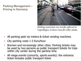 Parking Management –
Pricing in Germany
• All parking paid via meters & ticket vending machines
• City parking costs 1-3 Euro/hour
• Bremen and increasingly other cities: Parking tickets may
be used by two persons as public transport tickets for trips
within city center during the parking time
• All mega events (concerts, sports events): the entrance
ticket includes public transport ticket
Karl Fjellstrom
 