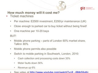 How much money will it cost me?
• Ticket machines
• Per machine: E2500 investment, E250/yr maintenance (UK)
• Close enough to parked car to buy ticket without being fined!
• One machine per 10-20 bays
BUT!
• Mobile phone parking – parts of London 60% market share,
Tallinn 80%
• Mobile phone permits also possible
• Switch to mobile parking in Southwark, London, 2010:
• Cash collection and processing costs down 35%
• Meter faults down 56%
• Revenue up 6%
 