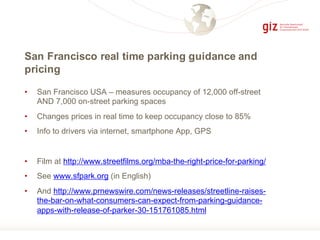 San Francisco real time parking guidance and
pricing
• San Francisco USA – measures occupancy of 12,000 off-street
AND 7,000 on-street parking spaces
• Changes prices in real time to keep occupancy close to 85%
• Info to drivers via internet, smartphone App, GPS
• Film at http://www.streetfilms.org/mba-the-right-price-for-parking/
• See www.sfpark.org (in English)
• And http://www.prnewswire.com/news-releases/streetline-raises-
the-bar-on-what-consumers-can-expect-from-parking-guidance-
apps-with-release-of-parker-30-151761085.html
 