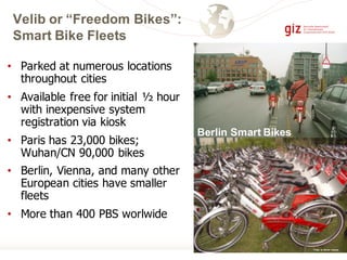 Velib or “Freedom Bikes”:
Smart Bike Fleets
• Parked at numerous locations
throughout cities
• Available free for initial ½ hour
with inexpensive system
registration via kiosk
• Paris has 23,000 bikes;
Wuhan/CN 90,000 bikes
• Berlin, Vienna, and many other
European cities have smaller
fleets
• More than 400 PBS worlwide
Berlin Smart Bikes
Photos by Michael Replogle
 