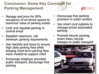 Conclusion: Some Key Concepts for
Parking Management
• Manage and price for 85%
occupancy of on-street spaces to
maximize value of parking assets
• Limit and regulate parking in
central areas
• Establish maximum, not
minimum parking requirements
• Use markets and taxes to ensure
high daily parking fees while
keeping short-term parking fees
more modest to support retail
• Encourage employer provided
public transport, discourage free
parking
• Discourage free parking
provision in urban centers
• Use smart card systems to
manage priced automated
parking
• Promote bicycle parking,
smart bikes, bicycle
linkages to public transport
 