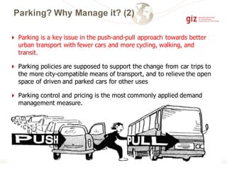 4 Parking is a key issue in the push-and-pull approach towards better
urban transport with fewer cars and more cycling, walking, and
transit.
4 Parking policies are supposed to support the change from car trips to
the more city-compatible means of transport, and to relieve the open
space of driven and parked cars for other uses
4 Parking control and pricing is the most commonly applied demand
management measure.
Parking? Why Manage it? (2)
 