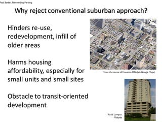 Why	reject	conventional	suburban	approach?
Hinders	re-use,	
redevelopment,	infill	of	
older	areas
Harms	housing	
affordability,	especially	for	
small	units	and	small	sites
Obstacle	to	transit-oriented	
development
Paul Barter, Reinventing Parking
Nearthe centerof Houston,USA (via Google Maps)
Kuala Lumpur,
Malaysia
 
