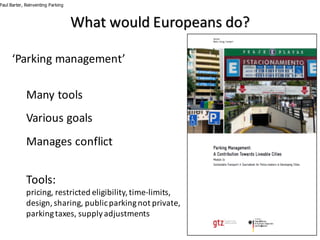 ‘Parking	management’
Many	tools
Various	goals
Manages	conflict
Tools:	
pricing,	restricted	eligibility,	time-limits,	
design,	sharing,	public	parking	not	private,	
parking	taxes,	supply	adjustments
Paul Barter, Reinventing Parking
What	would	Europeans	do?
 
