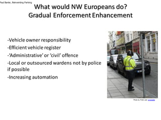 What	would	NW	Europeans	do?
Gradual	Enforcement	Enhancement
-Vehicle	owner	responsibility
-Efficient	vehicle	register
-‘Administrative’	or	‘civil’	offence
-Local	or	outsourced	wardens	not	by	police	
if	possible
-Increasing	automation
Paul Barter, Reinventing Parking
Photo by Flickr user gregwake
 