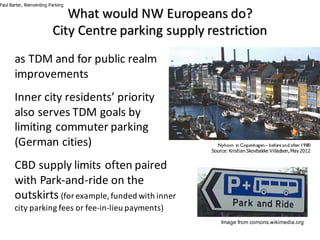 What	would	NW	Europeans	do?	
City	Centre	parking	supply	restriction	
as	TDM	and	for	public	realm	
improvements
Inner	city	residents’	priority	
also	serves	TDM	goals	by	
limiting	commuter	parking	
(German	cities)
CBD	supply	limits	often	paired	
with	Park-and-ride	on	the	
outskirts (for	example,	funded	with	inner	
city	parking	fees	or	fee-in-lieu	payments)
Paul Barter, Reinventing Parking
Image from comons.wikimedia.org
Nyhavn in Copenhagen– before and after1980
Source: Kristian Skovbakke Villadsen, May2012
 