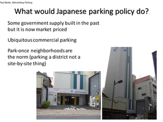 What	would	Japanese	parking	policy	do?
Paul Barter, Reinventing Parking
Some	government	supply	built	in	the	past	
but	it	is	now	market	priced
Ubiquitous	commercial	parking
Park-once	neighborhoods	are	
the	norm	(parking	a	district	not	a	
site-by-site	thing)
 