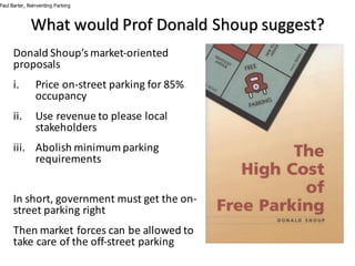 Donald	Shoup’s market-oriented	
proposals	
i. Price	on-street	parking	for	85%	
occupancy
ii. Use	revenue	to	please	local	
stakeholders
iii. Abolish	minimum	parking	
requirements
In	short,	government	must	get	the	on-
street	parking	right
Then	market	forces	can	be	allowed	to	
take	care	of	the	off-street	parking
Paul Barter, Reinventing Parking
What	would	Prof	Donald	Shoup suggest?
 
