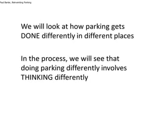Paul Barter, Reinventing Parking
We	will	look	at	how	parking	gets	
DONE	differently	in	different	places
In	the	process,	we	will	see	that	
doing	parking	differently	involves	
THINKING	differently
 