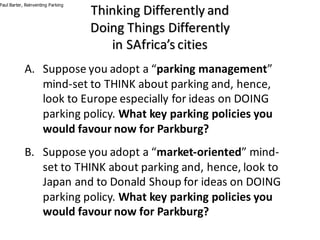 Thinking	Differently	and	
Doing	Things	Differently
in	SAfrica’s	cities
A. Suppose	you	adopt	a	“parking	management”	
mind-set	to	THINK	about	parking	and,	hence,	
look	to	Europe	especially	for	ideas	on	DOING	
parking	policy.	What	key	parking	policies	you	
would	favour	now	for	Parkburg?
B. Suppose	you	adopt	a	“market-oriented”	mind-
set	to	THINK	about	parking	and,	hence,	look	to	
Japan	and	to	Donald	Shoup	for	ideas	on	DOING	
parking	policy.	What	key	parking	policies	you	
would	favour	now	for	Parkburg?
Paul Barter, Reinventing Parking
 