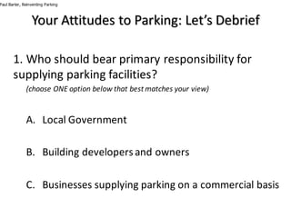 1.	Who	should	bear	primary	responsibility	for	
supplying	parking	facilities?
(choose	ONE	option	below	that	best	matches	your	view)
A. Local	Government
B. Building	developers	and	owners
C. Businesses	supplying	parking	on	a	commercial	basis
Paul Barter, Reinventing Parking
Your	Attitudes	to	Parking:	Let’s	Debrief
 