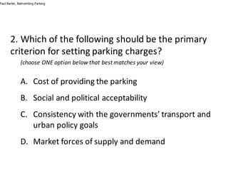 2.	Which	of	the	following	should	be	the	primary	
criterion	for	setting	parking	charges?
(choose	ONE	option	below	that	best	matches	your	view)
A. Cost	of	providing	the	parking
B. Social	and	political	acceptability
C. Consistency	with	the	governments’	transport	and	
urban	policy	goals
D. Market	forces	of	supply	and	demand
Paul Barter, Reinventing Parking
 