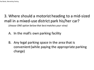 3.	Where	should	a	motorist	heading	to	a	mid-sized	
mall	in	a	mixed-use	district	park	his/her	car?
(choose	ONE	option	below	that	best	matches	your	view)
A. In	the	mall’s	own	parking	facility
B. Any	legal	parking	space	in	the	area	that	is	
convenient	(while	paying	the	appropriate	parking	
charge)
Paul Barter, Reinventing Parking
 