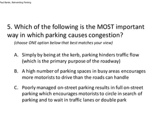 5.	Which	of	the	following	is	the	MOST	important	
way	in	which	parking	causes	congestion?
(choose	ONE	option	below	that	best	matches	your	view)
A. Simply	by	being	at	the	kerb,	parking	hinders	traffic	flow	
(which	is	the	primary	purpose	of	the	roadway)
B. A	high	number	of	parking	spaces	in	busy	areas	encourages	
more	motorists	to	drive	than	the	roads	can	handle
C. Poorly	managed	on-street	parking	results	in	full	on-street	
parking	which	encourages	motorists	to	circle	in	search	of	
parking	and	to	wait	in	traffic	lanes	or	double	park
Paul Barter, Reinventing Parking
 