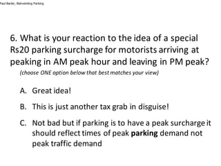 6.	What	is	your	reaction	to	the	idea	of	a	special	
Rs20	parking	surcharge	for	motorists	arriving	at	
peaking	in	AM	peak	hour	and	leaving	in	PM	peak?
(choose	ONE	option	below	that	best	matches	your	view)
A. Great	idea!
B. This	is	just	another	tax	grab	in	disguise!
C. Not	bad	but	if	parking	is	to	have	a	peak	surcharge	it	
should	reflect	times	of	peak	parking demand	not	
peak	traffic	demand
Paul Barter, Reinventing Parking
 
