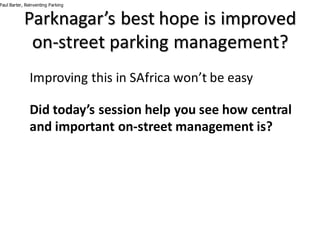 Parknagar’s best	hope	is	improved	
on-street	parking	management?
Improving	this	in	SAfrica	won’t	be	easy
Did	today’s	session	help	you	see	how	central	
and	important	on-street	management	is?
Paul Barter, Reinventing Parking
 