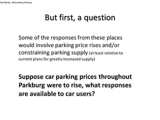 But	first,	a	question
Some	of	the	responses	from	these	places	
would	involve	parking	price	rises	and/or	
constraining	parking	supply (at	least	relative	to	
current	plans	for	greatly	increased	supply)
Suppose	car	parking	prices	throughout		
Parkburg	were	to	rise,	what	responses	
are	available	to	car	users?
Paul Barter, Reinventing Parking
 