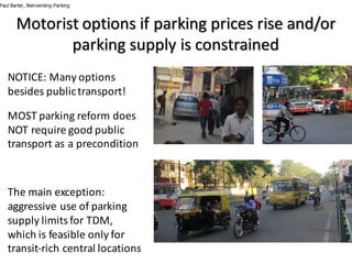 Motorist	options	if	parking	prices	rise	and/or	
parking	supply	is	constrained
NOTICE:	Many	options	
besides	public	transport!
MOST	parking	reform	does	
NOT	require	good	public	
transport	as	a	precondition
The	main	exception:	
aggressive	use	of	parking	
supply	limits	for	TDM,	
which	is	feasible	only	for	
transit-rich	central	locations
Paul Barter, Reinventing Parking
 