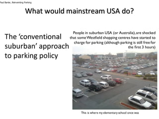 What	would	mainstream	USA	do?
The	‘conventional	
suburban’	approach	
to	parking	policy
People in suburban USA (or Australia),are shocked
that someWestfield shopping centres have started to
charge for parking (although parking is still free for
the first 3 hours)
This is where my elementary school once was
Paul Barter, Reinventing Parking
 