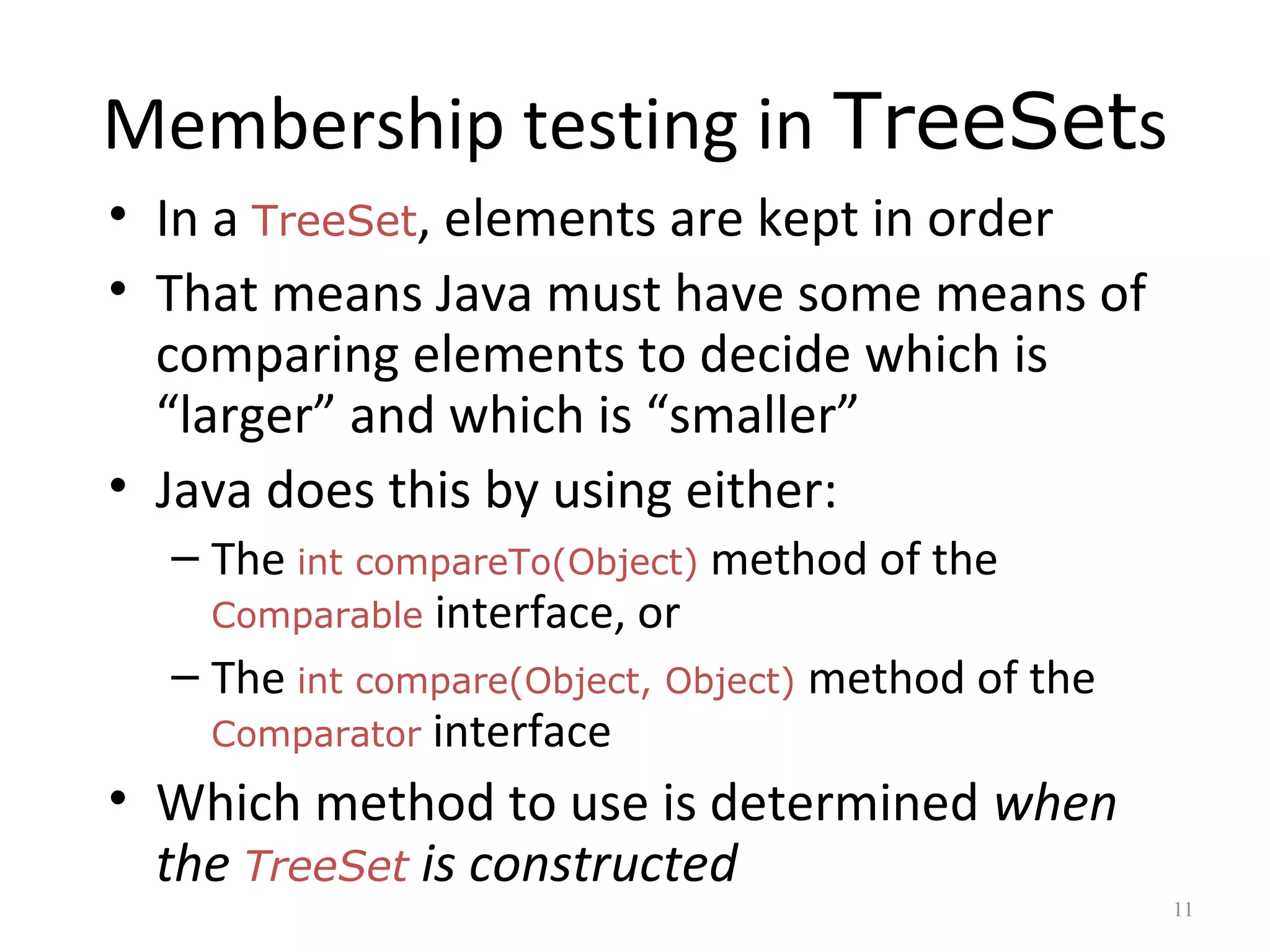 Membership testing in TreeSets
• In a TreeSet, elements are kept in order
• That means Java must have some means of
comparing elements to decide which is
“larger” and which is “smaller”
• Java does this by using either:
– The int compareTo(Object) method of the
Comparable interface, or
– The int compare(Object, Object) method of the
Comparator interface
• Which method to use is determined when
the TreeSet is constructed
11
 