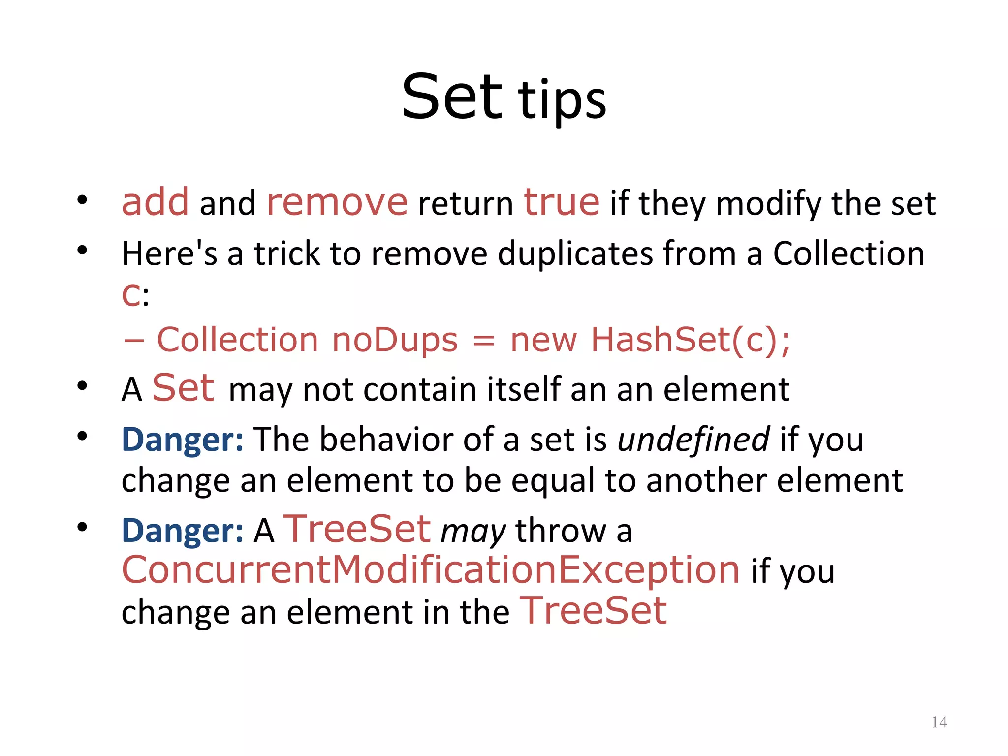 Set tips
• add and remove return true if they modify the set
• Here's a trick to remove duplicates from a Collection
c:
– Collection noDups = new HashSet(c);
• A Set may not contain itself an an element
• Danger: The behavior of a set is undefined if you
change an element to be equal to another element
• Danger: A TreeSet may throw a
ConcurrentModificationException if you
change an element in the TreeSet
14
 