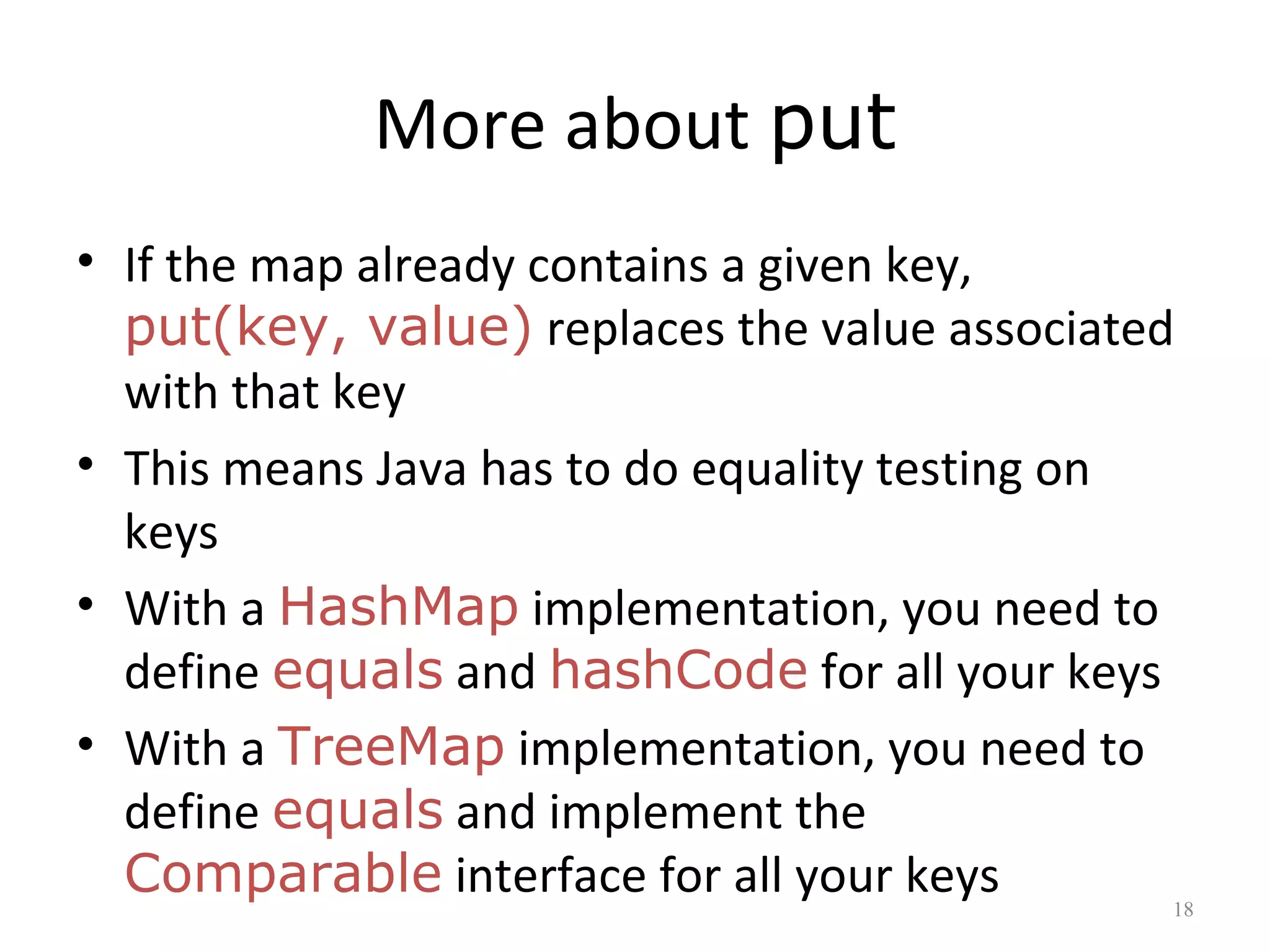 More about put
• If the map already contains a given key,
put(key, value) replaces the value associated
with that key
• This means Java has to do equality testing on
keys
• With a HashMap implementation, you need to
define equals and hashCode for all your keys
• With a TreeMap implementation, you need to
define equals and implement the
Comparable interface for all your keys 18
 
