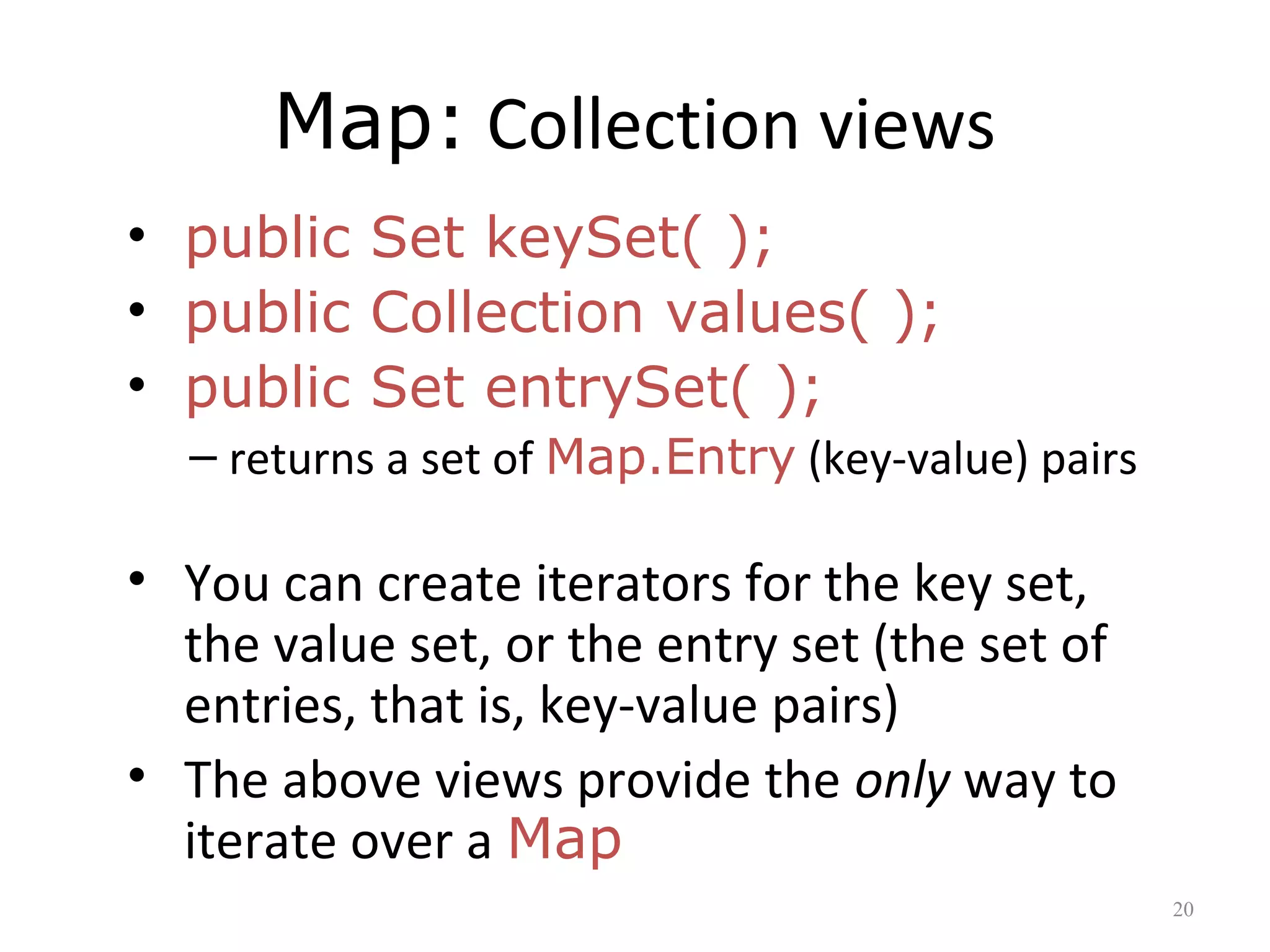 Map: Collection views
• public Set keySet( );
• public Collection values( );
• public Set entrySet( );
– returns a set of Map.Entry (key-value) pairs
• You can create iterators for the key set,
the value set, or the entry set (the set of
entries, that is, key-value pairs)
• The above views provide the only way to
iterate over a Map
20
 