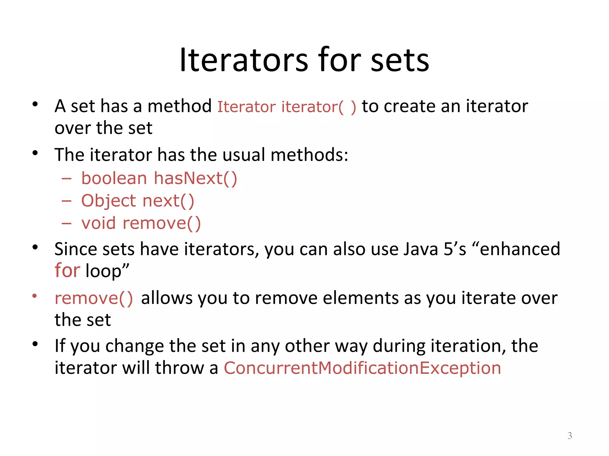 Iterators for sets
• A set has a method Iterator iterator( ) to create an iterator
over the set
• The iterator has the usual methods:
– boolean hasNext()
– Object next()
– void remove()
• Since sets have iterators, you can also use Java 5’s “enhanced
for loop”
• remove() allows you to remove elements as you iterate over
the set
• If you change the set in any other way during iteration, the
iterator will throw a ConcurrentModificationException
3
 
