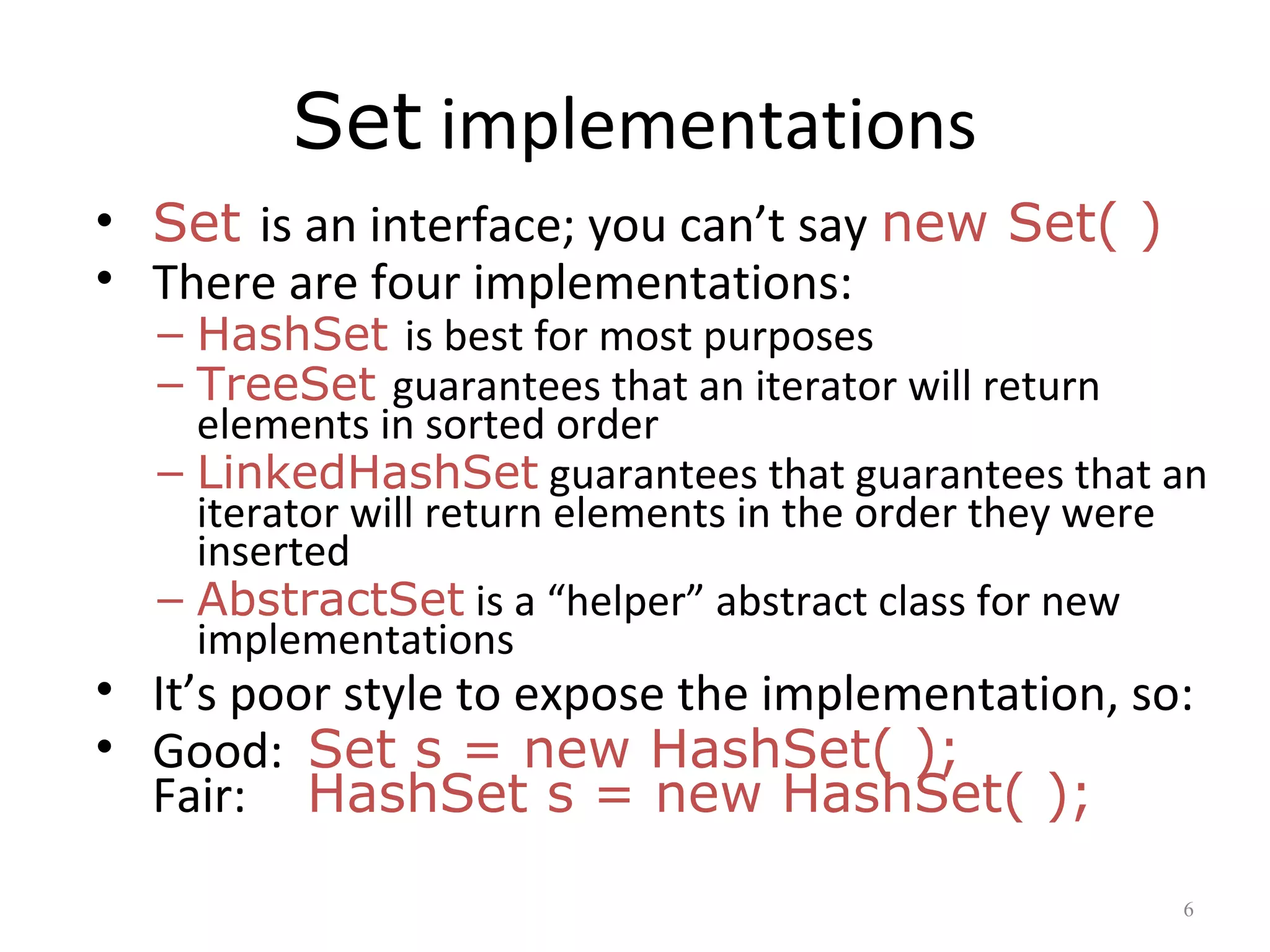 Set implementations
• Set is an interface; you can’t say new Set( )
• There are four implementations:
– HashSet is best for most purposes
– TreeSet guarantees that an iterator will return
elements in sorted order
– LinkedHashSet guarantees that guarantees that an
iterator will return elements in the order they were
inserted
– AbstractSet is a “helper” abstract class for new
implementations
• It’s poor style to expose the implementation, so:
• Good: Set s = new HashSet( );
Fair: HashSet s = new HashSet( );
6
 