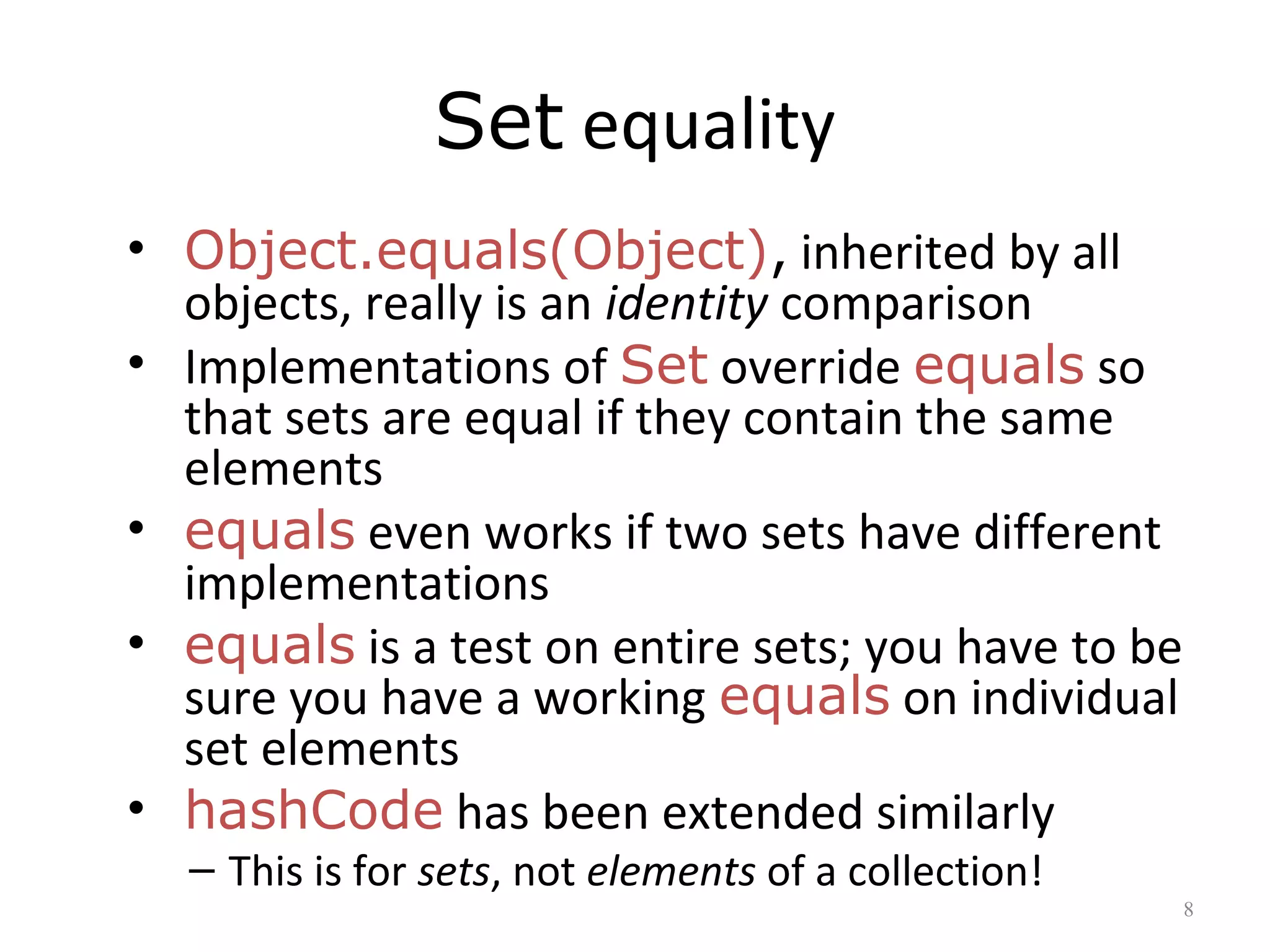 Set equality
• Object.equals(Object), inherited by all
objects, really is an identity comparison
• Implementations of Set override equals so
that sets are equal if they contain the same
elements
• equals even works if two sets have different
implementations
• equals is a test on entire sets; you have to be
sure you have a working equals on individual
set elements
• hashCode has been extended similarly
– This is for sets, not elements of a collection!
8
 