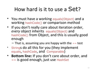How hard is it to use a Set?
• You must have a working equals(Object) and a
working hashCode() or comparison method
• If you don’t really care about iteration order,
every object inherits equals(Object) and
hashCode() from Object, and this is usually good
enough
– That is, assuming you are happy with the == test
• Strings do all this for you (they implement
equals, hashCode, and Comparable)
• Bottom line: If you don’t care about order, and
== is good enough, just use HashSet
13
 