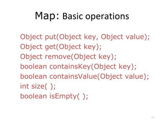 Map: Basic operations
Object put(Object key, Object value);
Object get(Object key);
Object remove(Object key);
boolean containsKey(Object key);
boolean containsValue(Object value);
int size( );
boolean isEmpty( );
17
 