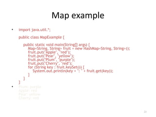 Map example
• import java.util.*;
public class MapExample {
public static void main(String[] args) {
Map<String, String> fruit = new HashMap<String, String>();
fruit.put("Apple", "red");
fruit.put("Pear", "yellow");
fruit.put("Plum", "purple");
fruit.put("Cherry", "red");
for (String key : fruit.keySet()) {
System.out.println(key + ": " + fruit.get(key));
}
}
}
• Plum: purple
Apple: red
Pear: yellow
Cherry: red
21
 