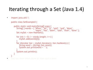 Iterating through a Set (Java 1.4)
• import java.util.*;
public class SetExample2 {
public static void main(String[] args) {
String[ ] words = { "When", "all", "is", "said", "and", "done",
"more", "has", "been", "said", "than", "done" };
Set mySet = new HashSet();
for (int i = 0; i < words.length; i++) {
mySet.add(words[i]);
}
for (Iterator iter = mySet.iterator(); iter.hasNext();) {
String word = (String) iter.next();
System.out.print(word + " ");
}
System.out.println();
}
}
• and has more When done all than said is been
4
 