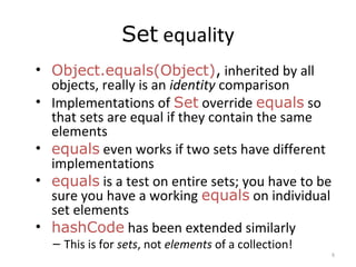 Set equality
• Object.equals(Object), inherited by all
objects, really is an identity comparison
• Implementations of Set override equals so
that sets are equal if they contain the same
elements
• equals even works if two sets have different
implementations
• equals is a test on entire sets; you have to be
sure you have a working equals on individual
set elements
• hashCode has been extended similarly
– This is for sets, not elements of a collection!
8
 