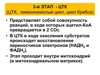 3-й ЭТАП - ЦТК
(ЦТК, лимоннокислый цикл, цикл Кребса)
• Представляет собой совокупность
реакций, в ходе которых ацетил-КоА
превращается в 2 СО2.
• В ЦТК в ходе окисления субстратов
происходит восстановление
переносчиков электронов (НАДН2 и
ФАДН2).
• Этап проходит внутри митохондрий
(в митохондриальном матриксе).
 