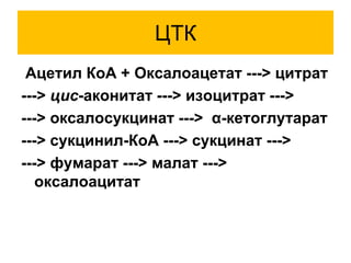 ЦТК
Ацетил КоА + Оксалоацетат ---> цитрат
---> цис-аконитат ---> изоцитрат --->
---> оксалосукцинат ---> α-кетоглутарат
---> сукцинил-КоА ---> сукцинат --->
---> фумарат ---> малат --->
оксалоацитат
 