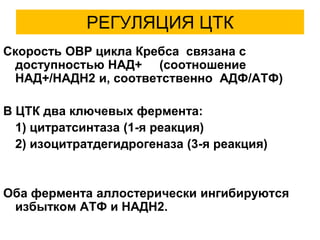 РЕГУЛЯЦИЯ ЦТК
Скорость ОВР цикла Кребса связана с
доступностью НАД+ (соотношение
НАД+/НАДН2 и, соответственно АДФ/АТФ)
В ЦТК два ключевых фермента:
1) цитратсинтаза (1-я реакция)
2) изоцитратдегидрогеназа (3-я реакция)
Оба фермента аллостерически ингибируются
избытком АТФ и НАДН2.
 